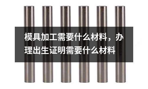 模具加工需要什么材料，辦理出生證明需要什么材料