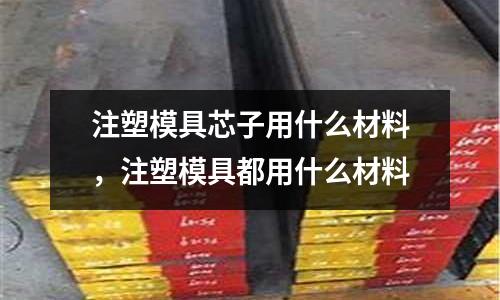 注塑模具芯子用什么材料，注塑模具都用什么材料
