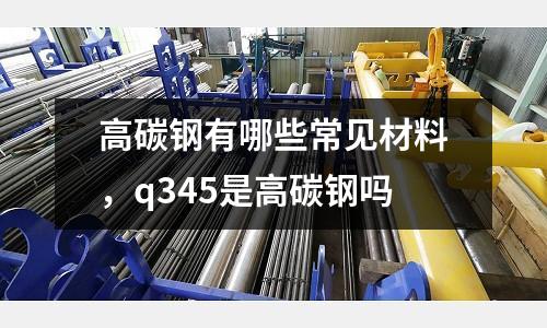 高碳鋼有哪些常見材料,q345是高碳鋼嗎