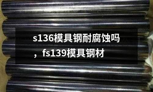 s136模具鋼耐腐蝕嗎，fs139模具鋼材