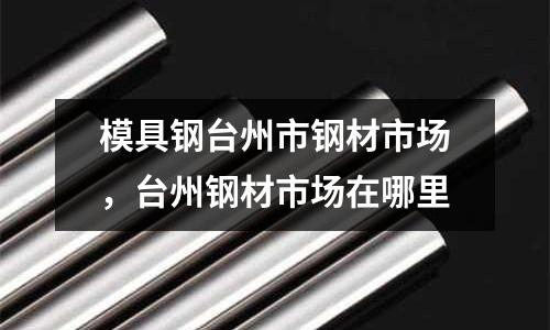模具鋼臺州市鋼材市場，臺州鋼材市場在哪里