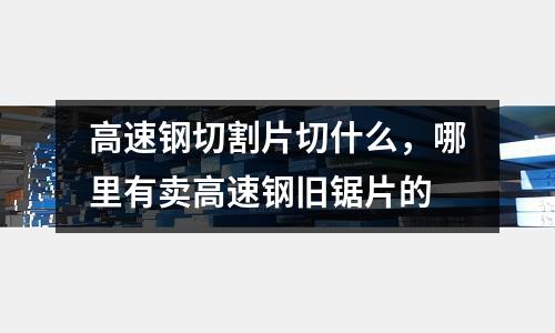 高速鋼切割片切什么，哪里有賣高速鋼舊鋸片的