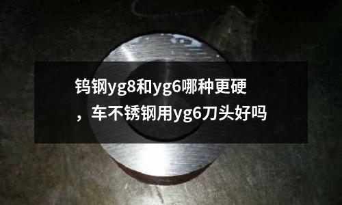 鎢鋼yg8和yg6哪種更硬，車不銹鋼用yg6刀頭好嗎