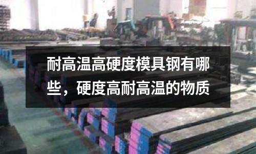 耐高溫高硬度模具鋼有哪些，硬度高耐高溫的物質(zhì)