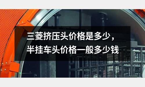 三菱擠壓頭價格是多少，半掛車頭價格一般多少錢