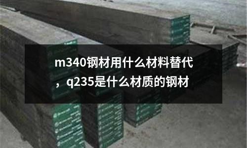 m340鋼材用什么材料替代，q235是什么材質(zhì)的鋼材
