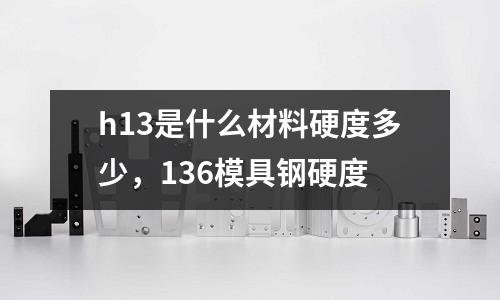 h13是什么材料硬度多少，136模具鋼硬度