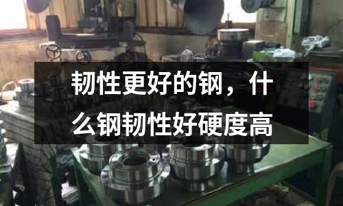 韌性更好的鋼，什么鋼韌性好硬度高