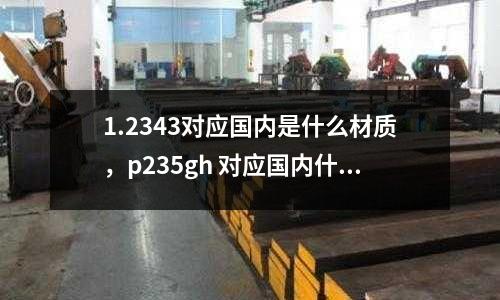1.2343對應國內(nèi)是什么材質(zhì)，p235gh 對應國內(nèi)什么材質(zhì)