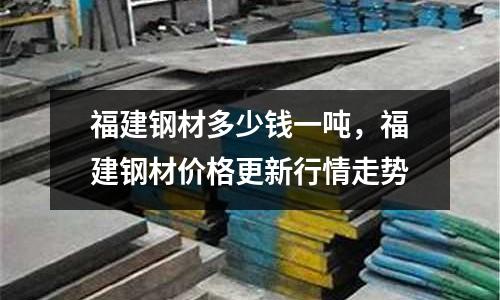 福建鋼材多少錢一噸，福建鋼材價格更新行情走勢