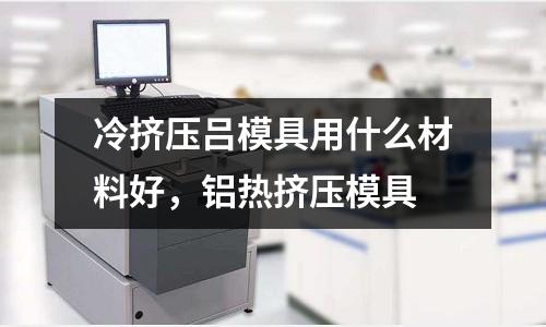 冷擠壓呂模具用什么材料好，鋁熱擠壓模具
