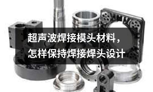 超聲波焊接模頭材料,怎樣保持焊接焊頭設計