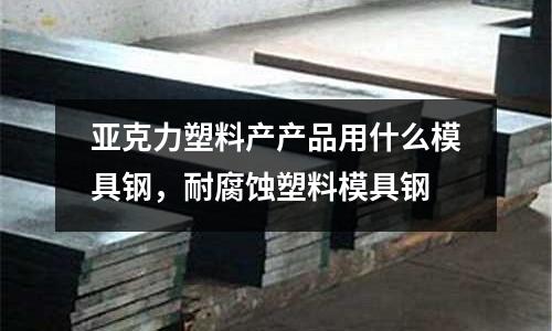 亞克力塑料產產品用什么模具鋼，耐腐蝕塑料模具鋼