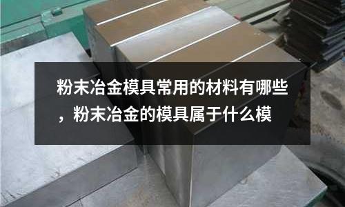 粉末冶金模具常用的材料有哪些,粉末冶金的模具屬于什么模