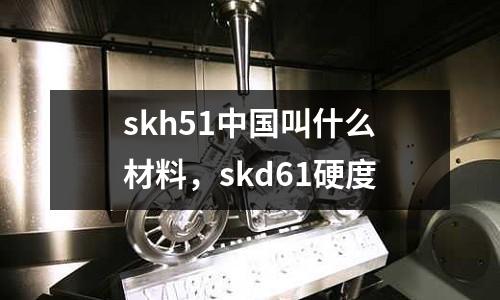 skh51中國叫什么材料，skd61硬度