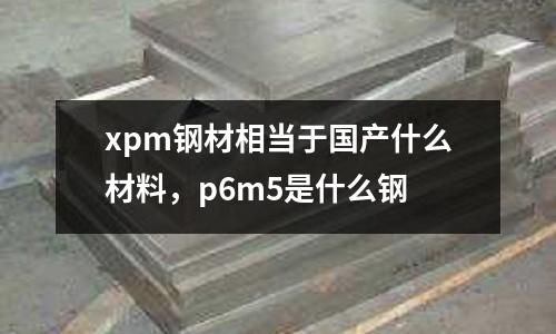 xpm鋼材相當于國產什么材料,p6m5是什么鋼