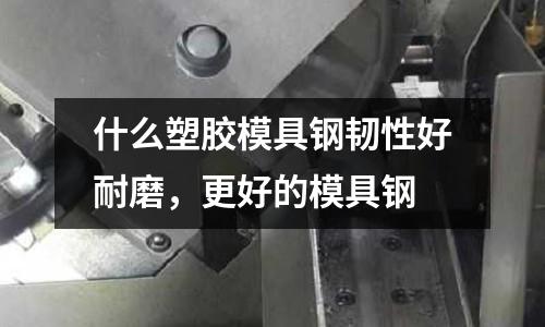 什么塑膠模具鋼韌性好耐磨，更好的模具鋼