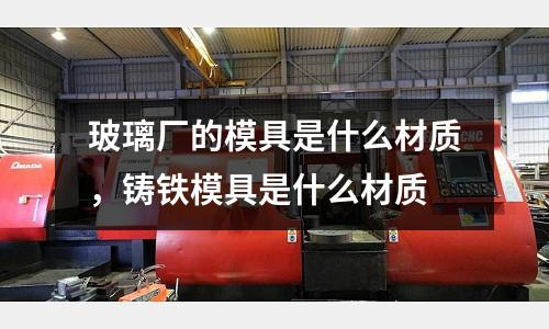 玻璃廠的模具是什么材質，鑄鐵模具是什么材質