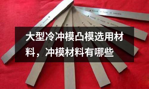 大型冷沖模凸模選用材料，沖模材料有哪些