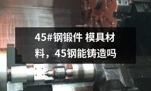 45#鋼鍛件 模具材料,45鋼能鑄造嗎