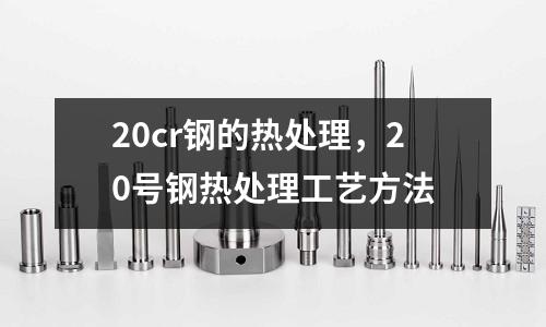 20cr鋼的熱處理,20號鋼熱處理工藝方法