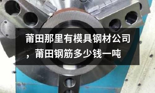 莆田那里有模具鋼材公司,莆田鋼筋多少錢一噸