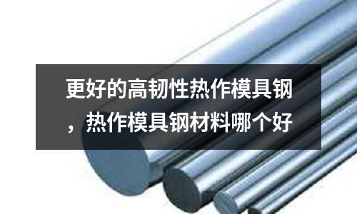 更好的高韌性熱作模具鋼,熱作模具鋼材料哪個好