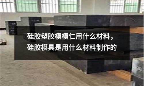 硅膠塑膠模模仁用什么材料,硅膠模具是用什么材料制作的
