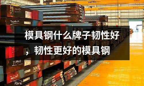 模具鋼什么牌子韌性好,韌性更好的模具鋼