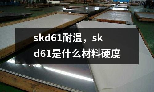 skd61耐溫,skd61是什么材料硬度