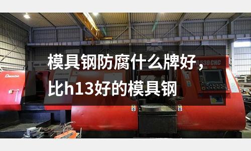 模具鋼防腐什么牌好，比h13好的模具鋼
