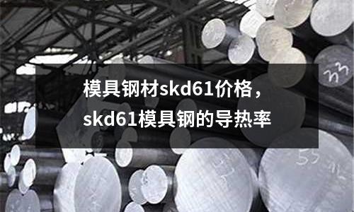 模具鋼材skd61價格，skd61模具鋼的導熱率