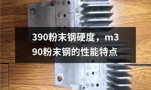 390粉末鋼硬度,m390粉末鋼的性能特點
