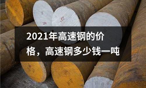 2021年高速鋼的價格,高速鋼多少錢一噸