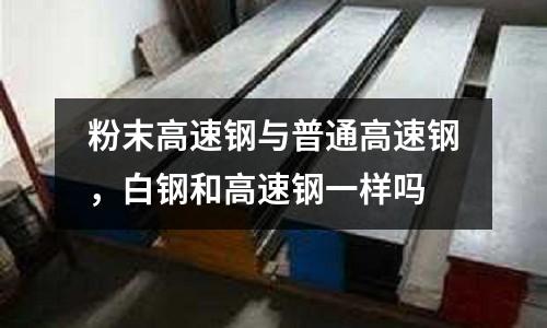 粉末高速鋼與普通高速鋼，白鋼和高速鋼一樣嗎