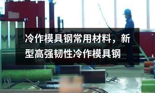 冷作模具鋼常用材料,新型高強(qiáng)韌性冷作模具鋼