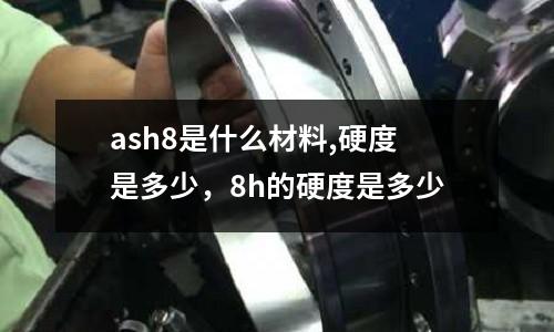 ash8是什么材料,硬度是多少，8h的硬度是多少