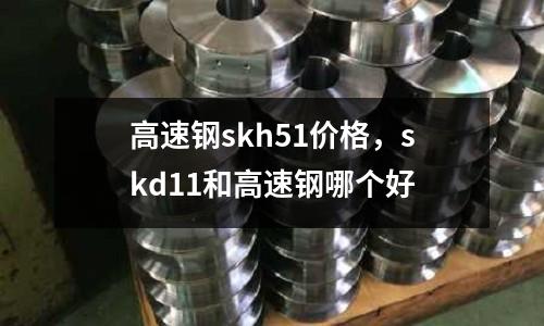 高速鋼skh51價格,skd11和高速鋼哪個好