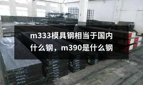 m333模具鋼相當于國內什么鋼,m390是什么鋼