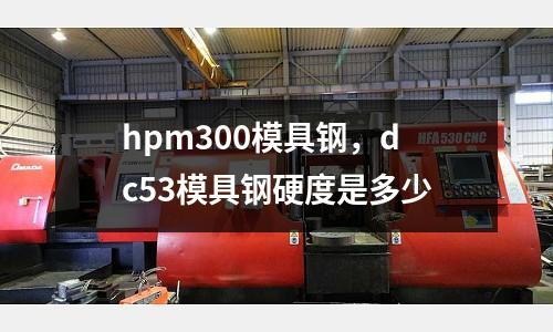 hpm300模具鋼,dc53模具鋼硬度是多少