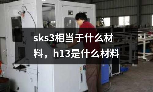 sks3相當于什么材料,h13是什么材料