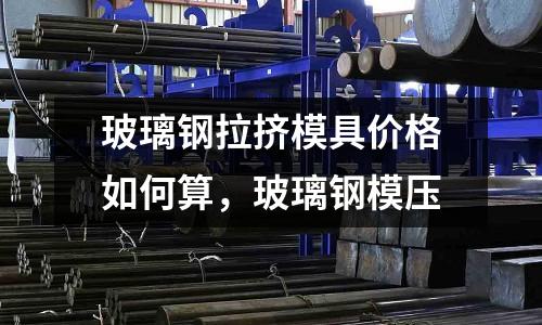 玻璃鋼拉擠模具價格如何算，玻璃鋼模壓