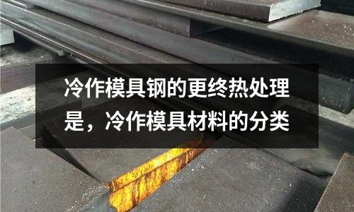 冷作模具鋼的更終熱處理是，冷作模具材料的分類