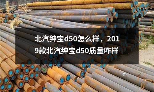 北汽紳寶d50怎么樣，2019款北汽紳寶d50質量咋樣
