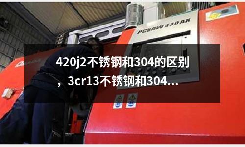 420j2不銹鋼和304的區別，3cr13不銹鋼和304哪個好