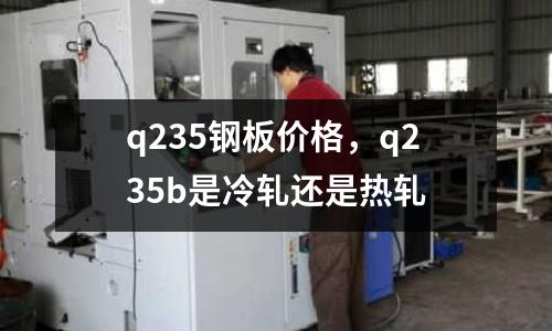 q235鋼板價格，q235b是冷軋還是熱軋