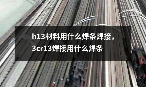 h13材料用什么焊條焊接,3cr13焊接用什么焊條