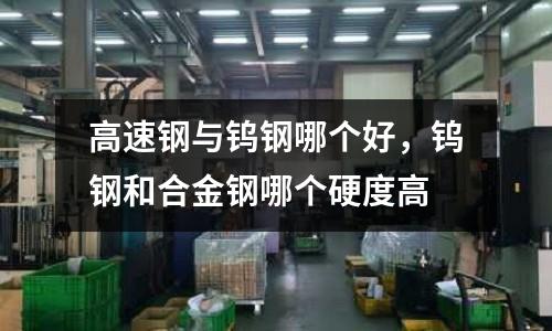 高速鋼與鎢鋼哪個好，鎢鋼和合金鋼哪個硬度高