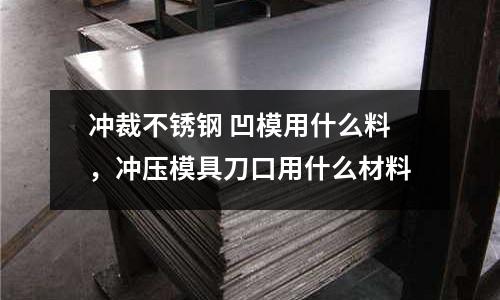 沖裁不銹鋼 凹模用什么料，沖壓模具刀口用什么材料