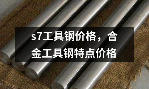 s7工具鋼價格，合金工具鋼特點價格